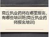 商丘执业药师在哪里报名，有哪些培训班(商丘执业药师报名培训)