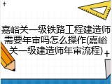 嘉峪关一级铁路工程建造师需要年审吗怎么操作(嘉峪关一级建造师年审流程)
