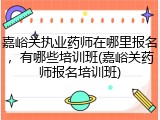 嘉峪关执业药师在哪里报名，有哪些培训班(嘉峪关药师报名培训班)