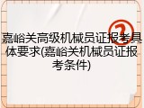 嘉峪关高级机械员证报考具体要求(嘉峪关机械员证报考条件)