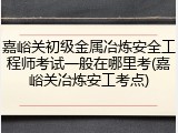 嘉峪关初级金属冶炼安全工程师考试一般在哪里考(嘉峪关冶炼安工考点)