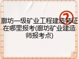 廊坊一级矿业工程建造师证在哪里报考(廊坊矿业建造师报考点)