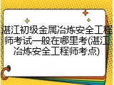 湛江初级金属冶炼安全工程师考试一般在哪里考(湛江冶炼安全工程师考点)