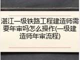 湛江一级铁路工程建造师需要年审吗怎么操作(一级建造师年审流程)