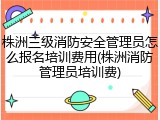 株洲三级消防安全管理员怎么报名培训费用(株洲消防管理员培训费)