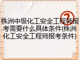 株洲中级化工安全工程师报考需要什么具体条件(株洲化工安全工程师报考条件)