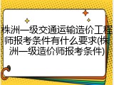 株洲一级交通运输造价工程师报考条件有什么要求(株洲一级造价师报考条件)