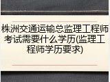 株洲交通运输总监理工程师考试需要什么学历(监理工程师学历要求)