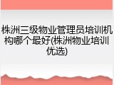 株洲三级物业管理员培训机构哪个最好(株洲物业培训优选)