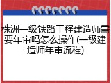 株洲一级铁路工程建造师需要年审吗怎么操作(一级建造师年审流程)