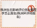 株洲生态影响评价师在哪里学怎么报名(株洲环评师报名)