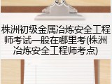 株洲初级金属冶炼安全工程师考试一般在哪里考(株洲冶炼安全工程师考点)