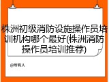 株洲初级消防设施操作员培训机构哪个最好(株洲消防操作员培训推荐)