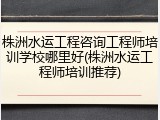 株洲水运工程咨询工程师培训学校哪里好(株洲水运工程师培训推荐)