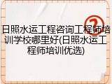 日照水运工程咨询工程师培训学校哪里好(日照水运工程师培训优选)