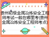 贵州初级金属冶炼安全工程师考试一般在哪里考(贵州金属冶炼安全工程师考点)