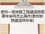 贵州一级铁路工程建造师需要年审吗怎么操作(贵州铁路建造师年审)