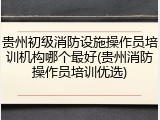 贵州初级消防设施操作员培训机构哪个最好(贵州消防操作员培训优选)