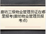 廊坊三级物业管理员证在哪里报考(廊坊物业管理员报考点)