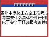 贵州中级化工安全工程师报考需要什么具体条件(贵州化工安全工程师报考条件)