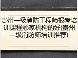 贵州一级消防工程师报考培训课程哪家机构的好(贵州一级消防师培训推荐)