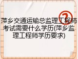 萍乡交通运输总监理工程师考试需要什么学历(萍乡监理工程师学历要求)