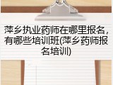 萍乡执业药师在哪里报名，有哪些培训班(萍乡药师报名培训)
