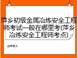 萍乡初级金属冶炼安全工程师考试一般在哪里考(萍乡冶炼安全工程师考点)