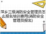 萍乡三级消防安全管理员怎么报名培训费用(消防安全管理员报名)