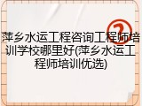 萍乡水运工程咨询工程师培训学校哪里好(萍乡水运工程师培训优选)
