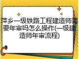 萍乡一级铁路工程建造师需要年审吗怎么操作(一级建造师年审流程)