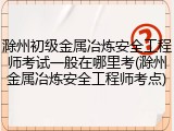 滁州初级金属冶炼安全工程师考试一般在哪里考(滁州金属冶炼安全工程师考点)