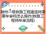 滁州一级铁路工程建造师需要年审吗怎么操作(铁路工程师年审流程)