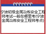 宁波初级金属冶炼安全工程师考试一般在哪里考(宁波金属冶炼安全工程师考点)