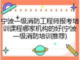 宁波一级消防工程师报考培训课程哪家机构的好(宁波一级消防培训推荐)