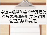 宁波三级消防安全管理员怎么报名培训费用(宁波消防管理员培训费用)