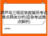 葫芦岛三级应急救援员考试难点具体分析(应急考试难点解析)