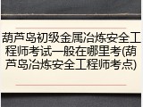 葫芦岛初级金属冶炼安全工程师考试一般在哪里考(葫芦岛冶炼安全工程师考点)