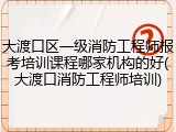 大渡口区一级消防工程师报考培训课程哪家机构的好(大渡口消防工程师培训)