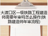大渡口区一级铁路工程建造师需要年审吗怎么操作(铁路建造师年审流程)