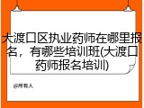 大渡口区执业药师在哪里报名，有哪些培训班(大渡口药师报名培训)