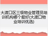 大渡口区三级物业管理员培训机构哪个最好(大渡口物业培训优选)