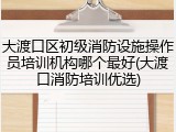 大渡口区初级消防设施操作员培训机构哪个最好(大渡口消防培训优选)