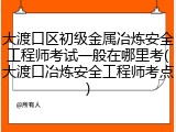 大渡口区初级金属冶炼安全工程师考试一般在哪里考(大渡口冶炼安全工程师考点)