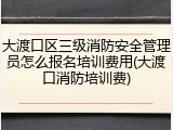 大渡口区三级消防安全管理员怎么报名培训费用(大渡口消防培训费)