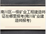 南川区一级矿业工程建造师证在哪里报考(南川矿业建造师报考)