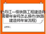 牡丹江一级铁路工程建造师需要年审吗怎么操作(铁路建造师年审流程)