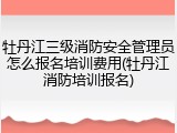 牡丹江三级消防安全管理员怎么报名培训费用(牡丹江消防培训报名)