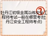 牡丹江初级金属冶炼安全工程师考试一般在哪里考(牡丹江安全工程师考点)