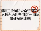 朔州三级消防安全管理员怎么报名培训费用(朔州消防管理员培训费)